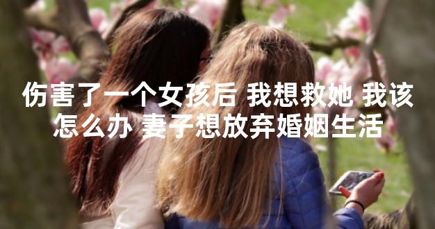 伤害了一个女孩后 我想救她 我该怎么办 妻子想放弃婚姻生活